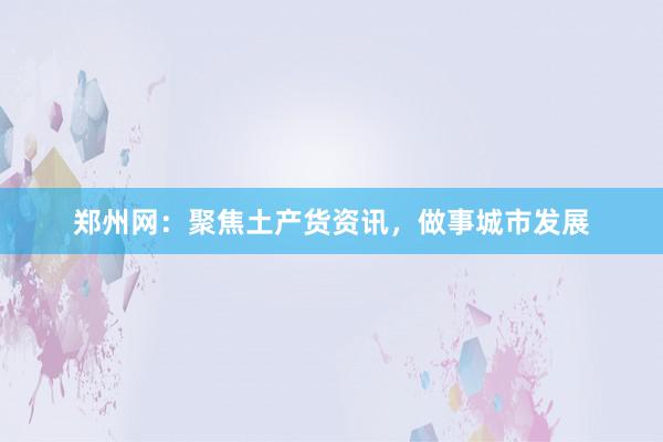 郑州网：聚焦土产货资讯，做事城市发展